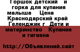 Горшок детский ..и горка для купания малыша  › Цена ­ 600 - Краснодарский край, Геленджик г. Дети и материнство » Купание и гигиена   